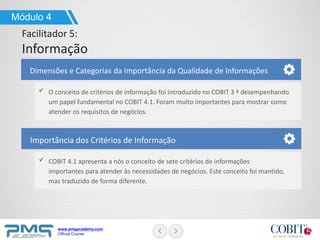 www.pmgacademy.com
Official Course
Dimensões e Categorias da Importância da Qualidade de Informações
O conceito de critérios de informação foi introduzido no COBIT 3 ª desempenhando
um papel fundamental no COBIT 4.1. Foram muito importantes para mostrar como
atender os requisitos de negócios.
Módulo 4
Facilitador 5:
Informação
Importância dos Critérios de Informação
COBIT 4.1 apresenta a nós o conceito de sete critérios de informações
importantes para atender às necessidades de negócios. Este conceito foi mantido,
mas traduzido de forma diferente.
 