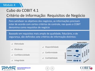 www.pmgacademy.com
Official Course
Módulo 4
Cubo do COBIT 4.1
Critério de Informação: Requisitos de Negócio
Para satisfazer os objetivos dos negócios, as informações precisam
estar de acordo com certos critérios de controle, nas quais o COBIT
denomina como requisitos de negócio
Baseado em requisitos mais amplo de qualidade, fiduciário, e de
segurança, são definidos sete critérios de informação distintos:
Efetividade
Eficiência
Confidencialidade
Integridade
Disponibilidade
Conformidade
Confiabilidade
 