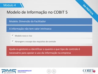 www.pmgacademy.com
Official Course
Modelo: Dimensão do Facilitador
Módulo 4
Modelo de Informação no COBIT 5
A informação não tem valor intrínseco
Modelo novo e rico
Abrangem o escopo dos requisitos de controle
Ajuda os gestores a identificar o quanto e que tipo de controle é
necessário para apoiar o uso da informação na empresa
 