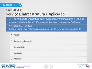 www.pmgacademy.com
Official Course
Módulo 4
Facilitador 6:
Serviços, Infraestrutura e Aplicação
Os 5 princípios da arquitetura que governam a implementação e uso dos
recursos relacionados a TI (Fazem parte das Boas Práticas deste Facilitador)
Princípios de Arquitetura
Diretrizes gerais que regem a implantação e uso de recursos relacionados a TI:
Reuso
Comprar vs Construir
Simplicidade
Agilidade
Abertura
 