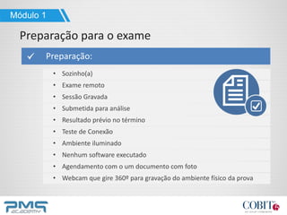 Preparação:
• Sozinho(a)
• Exame remoto
• Sessão Gravada
• Submetida para análise
• Resultado prévio no término
• Teste de Conexão
• Ambiente iluminado
• Nenhum software executado
• Agendamento com o um documento com foto
• Webcam que gire 360º para gravação do ambiente físico da prova
Módulo 1
Preparação para o exame
 