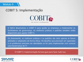 A ISACA desenvolveu o COBIT 5 para ajudar as empresas a implementar os
facilitadores de governança. As melhores práticas e padrões também estão
disponíveis para apoiar COBIT 5.
O COBIT 5: Implementação fornece guia para fazer tudo isso
Módulo 5
COBIT 5: Implementação
Os frameworks, as melhores práticas e os padrões são úteis apenas se forem
adotados e adaptados de forma eficaz. Há desafios que precisam ser superados
e os problemas precisam ser abordados se for para implementar com sucesso
uma Governança de TI.
 