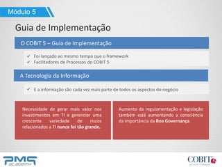 O COBIT 5 – Guia de Implementação
Módulo 5
Guia de Implementação
A Tecnologia da Informação
Foi lançado ao mesmo tempo que o framework
Facilitadores de Processos do COBIT 5
E a informação são cada vez mais parte de todos os aspectos do negócio
Necessidade de gerar mais valor nos
investimentos em TI e gerenciar uma
crescente variedade de riscos
relacionados a TI nunca foi tão grande.
Aumento da regulamentação e legislação
também está aumentando a consciência
da importância da Boa Governança.
 
