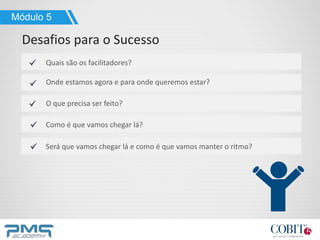 Módulo 5
Desafios para o Sucesso
Quais são os facilitadores?
Onde estamos agora e para onde queremos estar?
O que precisa ser feito?
Como é que vamos chegar lá?
Será que vamos chegar lá e como é que vamos manter o ritmo?
 