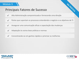 Alta Administração compromissada e fornecendo uma direção
Partes que suportam os processos entendendo o negócio e os objetivos de TI
Assegurar uma comunicação eficaz e capacitação das mudanças
Adaptação às outras boas práticas e normas
Concentrando-se em ganhos rápidos e priorizar as melhorias
Módulo 5
Principais Fatores de Sucesso
 