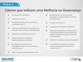 Módulo 5
Fatores que Indicam uma Melhoria na Governança
Iniciativas de TI com falhas
Aumento dos custos
Percepção do baixo valor comercial nos
investimentos em TI
Incidentes significativos relacionados com
riscos de TI (por exemplo, perda de dados)
Problemas de prestação de serviços
Deixar de atender às exigências
regulamentares ou contratuais
Resultados da auditoria de um
desempenho fraco da TI ou com baixos
níveis de serviço
Desperdício de recursos através de
duplicação ou sobreposição de iniciativas
ou projetos de TI
Gastos invisíveis e/ou desonestos com TI
Falta de recursos de TI
A equipe de TI esgotada e insatisfeita
Mudanças frequentes permitidas pela TI,
deixando de atender às necessidades de
negócio (entregas atrasadas ou estouros
de orçamento)
Múltiplos e complexos esforços de garantia
Os membros do conselho ou gerentes
seniores que estão relutantes em se
envolver com TI
 