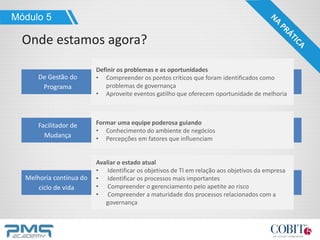 Módulo 5
Onde estamos agora?
De Gestão do
Programa
Definir os problemas e as oportunidades
• Compreender os pontos críticos que foram identificados como
problemas de governança
• Aproveite eventos gatilho que oferecem oportunidade de melhoria
Facilitador de
Mudança
Formar uma equipe poderosa guiando
• Conhecimento do ambiente de negócios
• Percepções em fatores que influenciam
Melhoria contínua do
ciclo de vida
Avaliar o estado atual
• Identificar os objetivos de TI em relação aos objetivos da empresa
• Identificar os processos mais importantes
• Compreender o gerenciamento pelo apetite ao risco
• Compreender a maturidade dos processos relacionados com a
governança
 