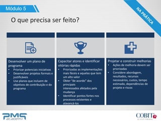 Módulo 5
O que precisa ser feito?
Capacitar atores e identificar
vitórias rápidas
• Priorizadas as implementações
mais fáceis e aquelas que tem
um alto valor
• Obter “de acordo” dos
principais
interessados ​​afetados pela
mudança
• Identificar pontos fortes nos
processos existentes e
alavancá-los
Desenvolver um plano de
programa
• Priorizar potenciais iniciativas
• Desenvolver projetos formais e
justificáveis
• Use planos que incluem de
objetivos de contribuição e do
programa
Projetar e construir melhorias
• Ações de melhoria devem ser
priorizadas
• Considere abordagem,
resultados, recursos
necessários, custos, tempo
estimado, dependências de
projeto e riscos
 