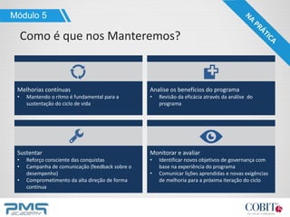 Melhorias contínuas
• Mantendo o ritmo é fundamental para a
sustentação do ciclo de vida
Módulo 5
Como é que nos Manteremos?
Analise os benefícios do programa
• Revisão da eficácia através da análise do
programa
Sustentar
• Reforço consciente das conquistas
• Campanha de comunicação (feedback sobre o
desempenho)
• Comprometimento da alta direção de forma
contínua
Monitorar e avaliar
• Identificar novos objetivos de governança com
base na experiência do programa
• Comunicar lições aprendidas e novas exigências
de melhoria para a próxima iteração do ciclo
 