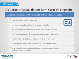 Deve ser dada a devida importância
As características de um bom Estudo de Caso (Business Case)
Módulo 5
As Características de um Bom Caso de Negócio
Um nível adequado de urgência precisa ser incutido
As principais partes interessadas devem estar cientes dos riscos
Uma iniciativa deve ser de propriedade de um patrocinador (sênior)
Inicialmente, este pode ser um Estudo de Caso de alto nível
E, em seguida, evoluir para um Estudo de Caso mais detalhado
Uma valiosa ferramenta disponível para os gestores para orientar a
criação de valor ao negócio
 