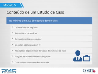 Como o investimento será monitorado
Os benefícios de negócios
No mínimo um caso de negócio deve incluir:
Módulo 5
Conteúdo de um Estudo de Caso
As mudanças necessárias
Os investimentos necessários
Os custos operacionais em TI
Restrições e dependências derivadas de avaliação de risco
Funções, responsabilidades e obrigações
 