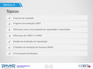 www.pmgacademy.com
Official Course
Módulo 6
Tópicos
Processo de avaliação
Programa de avaliação COBIT
Diferenças entre uma avaliação de capacidade e maturidade
Diferenças do COBIT 4.1 CMM
Modelo de Avaliação de Capacidade
O Modelo de Avaliação de Processo (PAM)
O Framework de Medição
 