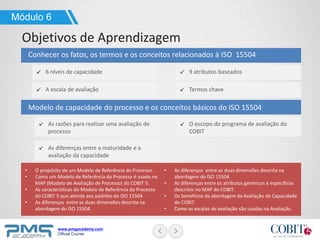www.pmgacademy.com
Official Course
As diferenças entre a maturidade e a
avaliação da capacidade
Modelo de capacidade do processo e os conceitos básicos do ISO 15504
Módulo 6
Objetivos de Aprendizagem
Conhecer os fatos, os termos e os conceitos relacionados à ISO 15504
As razões para realizar uma avaliação de
processo
O escopo do programa de avaliação do
COBIT
A escala de avaliação Termos chave
6 níveis de capacidade 9 atributos baseados
• O propósito de um Modelo de Referência do Processo.
• Como um Modelo de Referência do Processo é usado no
MAP (Modelo de Avaliação de Processo) do COBIT 5.
• As características do Modelo de Referência do Processo
do COBIT 5 que atende aos padrões do ISO 15504 .
• As diferenças entre as duas dimensões descrita na
abordagem do ISO 15504.
• As diferenças entre as duas dimensões descrita na
abordagem do ISO 15504.
• As diferenças entre os atributos genéricos e específicos
descritos no MAP do COBIT.
• Os benefícios da abordagem da Avaliação de Capacidade
do COBIT.
• Como as escalas de avaliação são usadas na Avaliação.
 
