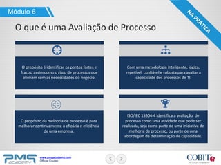www.pmgacademy.com
Official Course
Módulo 6
O que é uma Avaliação de Processo
O propósito é identificar os pontos fortes e
fracos, assim como o risco de processos que
alinham com as necessidades do negócio.
Com uma metodologia inteligente, lógica,
repetível, confiável e robusta para avaliar a
capacidade dos processos de TI.
O propósito da melhoria de processo é para
melhorar continuamente a eficácia e eficiência
de uma empresa.
ISO/IEC 15504-4 identifica a avaliação de
processo como uma atividade que pode ser
realizada, seja como parte de uma iniciativa de
melhoria de processo, ou parte de uma
abordagem de determinação de capacidade.
 