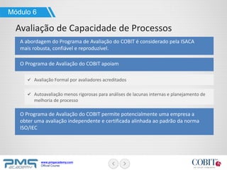 www.pmgacademy.com
Official Course
A abordagem do Programa de Avaliação do COBIT é considerado pela ISACA
mais robusta, confiável e reproduzível.
Módulo 6
Avaliação de Capacidade de Processos
O Programa de Avaliação do COBIT apoiam
O Programa de Avaliação do COBIT permite potencialmente uma empresa a
obter uma avaliação independente e certificada alinhada ao padrão da norma
ISO/IEC
Avaliação Formal por avaliadores acreditados
Autoavaliação menos rigorosas para análises de lacunas internas e planejamento de
melhoria de processo
 