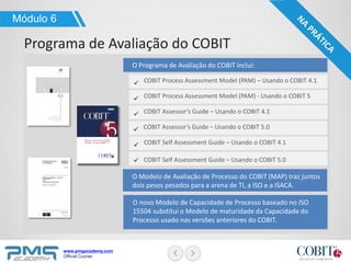 www.pmgacademy.com
Official Course
Módulo 6
Programa de Avaliação do COBIT
O Programa de Avaliação do COBIT inclui:
COBIT Process Assessment Model (PAM) - Usando o COBIT 5
COBIT Process Assessment Model (PAM) – Usando o COBIT 4.1
COBIT Assessor’s Guide – Usando o COBIT 5.0
COBIT Assessor’s Guide – Usando o COBIT 4.1
COBIT Self Assessment Guide – Usando o COBIT 5.0
COBIT Self Assessment Guide – Usando o COBIT 4.1
O Modelo de Avaliação de Processo do COBIT (MAP) traz juntos
dois pesos pesados para a arena de TI, a ISO e a ISACA.
O novo Modelo de Capacidade de Processo baseado no ISO
15504 substitui o Modelo de maturidade da Capacidade do
Processo usado nas versões anteriores do COBIT.
 