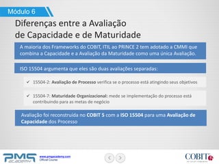 www.pmgacademy.com
Official Course
Módulo 6
Diferenças entre a Avaliação
de Capacidade e de Maturidade
A maioria dos Frameworks do COBIT, ITIL ao PRINCE 2 tem adotado a CMMI que
combina a Capacidade e a Avaliação da Maturidade como uma única Avaliação.
ISO 15504 argumenta que eles são duas avaliações separadas:
15504-2: Avaliação de Processo verifica se o processo está atingindo seus objetivos
15504-7: Maturidade Organizacional: mede se implementação do processo está
contribuindo para as metas de negócio
Avaliação foi reconstruída no COBIT 5 com a ISO 15504 para uma Avaliação de
Capacidade dos Processo
 