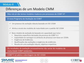 www.pmgacademy.com
Official Course
Mas nós já não temos modelos maduros pra processos do COBIT 4?
Os resultados da avaliação provavelmente irão variar de modelos de
maturidade COBIT existentes.
COBIT 5 só adota a abordagem da ISO 15504
Módulo 6
Diferenças de um Modelo CMM
O novo Programa de Avaliação do COBIT
Um processo de avaliação robusto baseado em ISO 15504
Alinha a escala dos modelos de maturidade com o padrão ISO 15504
Novo modelo de avaliação de baseada em capacidade que inclui :
• Requisitos específicos derivados do processo do COBIT 4.1
• Capacidade em conseguir os atributos de processo com base em 15504.
• Exigências de Evidências.
• Qualificações das avaliações e exigências de evidências.
• Resulta em uma avaliação robusta, objetiva e repetitiva.
 