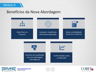 www.pmgacademy.com
Official Course
Módulo 6
Benefícios da Nova Abordagem
Maior foco no
Processo
Conteúdo simplificado
eliminando duplicação
Maior confiabilidade
(baseada em evidências)
Aumento da Usabilidade
com uma abordagem
mais Rigorosa
Conformidade aceita
no Mercado
 