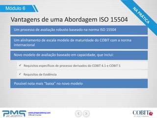 www.pmgacademy.com
Official Course
Um processo de avaliação robusto baseado na norma ISO 15504
Módulo 6
Vantagens de uma Abordagem ISO 15504
Um alinhamento de escala modelo de maturidade do COBIT com a norma
internacional
Novo modelo de avaliação baseado em capacidade, que inclui:
Requisitos específicos de processo derivados do COBIT 4.1 e COBIT 5
Requisitos de Evidência
Possível nota mais “baixa” no novo modelo
 