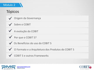 www.pmgacademy.com
Official Course
Tópicos
Origem da Governança
Sobre o COBIT
A evolução do COBIT
O Formato e a Arquitetura dos Produtos do COBIT 5
COBIT 5 e outros Frameworks
Módulo 2
Os Benefícios do uso do COBIT 5
Por que o COBIT 5?
 