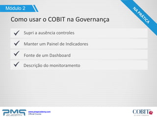 www.pmgacademy.com
Official Course
Descrição do monitoramento
Supri a ausência controles
Manter um Painel de Indicadores
Fonte de um Dashboard
Como usar o COBIT na Governança
Módulo 2
 