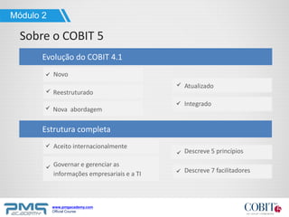 www.pmgacademy.com
Official Course
Reestruturado
Nova abordagem
Novo
Atualizado
Evolução do COBIT 4.1
Sobre o COBIT 5
Módulo 2
Integrado
Aceito internacionalmente
Governar e gerenciar as
informações empresariais e a TI
Descreve 7 facilitadores
Estrutura completa
Descreve 5 princípios
 