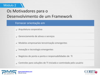 www.pmgacademy.com
Official Course
Módulo 2
Os Motivadores para o
Desenvolvimento de um Framework
Fornecer orientação em
Arquitetura corporativa
Gerenciamento de ativos e serviços
Modelos empresariais terceirização emergentes
Inovação e tecnologia emergentes
Negócios de ponta a ponta e responsabilidades de TI
Controles para soluções de TI iniciada e controlada pelo usuário
 