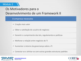 www.pmgacademy.com
Official Course
Os Motivadores para o
Desenvolvimento de um Framework II
Módulo 2
A empresa necessita
Criação mais valor
Obter a satisfação do usuário de negócios
Garantir o cumprimento das leis, regulamentos e políticas
Melhorar a relação entre negócios de TI
Aumentar o retorno da governança sobre a TI
Conectar-se e alinhar-se com outras grandes estruturas padrões
 