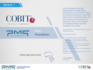 www.pmgacademy.com
Official Course
Nível
Foundation
ESTE DOCUMENTO CONTÉM
INFORMAÇÕES PROPRIETÁRIAS,
PROTEGIDAS POR COPYRIGHT. TODOS
OS DIREITOS RESERVADOS. NENHUMA
PARTE DESTE DOCUMENTO PODE SER
FOTOCOPIADA, REPRODUZIDA OU
TRADUZIDA PARA OUTRO IDIOMA
SEM CONSENTIMENTO DA PMG
ACADEMY LTDA, BRASIL.
© Copyright 2012 - 2014, PMG Academy. Todos os
direitos reservados.
www.pmgacademy.com
ITIL® is a registered trade mark of the Axelos
The Swirl logo™ is a trade mark of the Axelos
The ITIL Accredited Training Organization logo is a
trade mark of the Axelos
CobiT™ is a registered trademark of the Information
Systems Audit and Control Association (ISACA)/IT
Governance Institute (ITGI).
CMMI® is a registered trademark of Carnegie Mellon
University.
Six Sigma® is a registered trademark and service mark
of Motorola, Inc.
Código: COBIT5FP
Versão 2.0
Clique aqui para Iniciar
Módulo 1
 