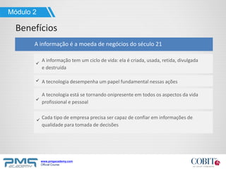 www.pmgacademy.com
Official Course
Benefícios
Módulo 2
Cada tipo de empresa precisa ser capaz de confiar em informações de
qualidade para tomada de decisões
A informação é a moeda de negócios do século 21
A informação tem um ciclo de vida: ela é criada, usada, retida, divulgada
e destruída
A tecnologia desempenha um papel fundamental nessas ações
A tecnologia está se tornando onipresente em todos os aspectos da vida
profissional e pessoal
 