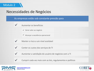 www.pmgacademy.com
Official Course
Aumentar os benefícios
As empresas estão sob constante pressão para
Manter o risco a um nível aceitável
Necessidades de Negócios
Módulo 2
Conter os custos dos serviços de TI
Aumentar a satisfação do usuário de negócios com a TI
Cumprir cada vez mais com as leis, regulamentos e políticas
Gerar valor ao negócio
Alcançar a excelência operacional
 