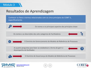 www.pmgacademy.com
Official Course
Conhecer os fatos e termos relacionados com os cinco princípios do COBIT 5,
especificamente:
Os nomes e os principais aspectos dos princípios-chave
Os nomes e as descrições dos sete categorias de Facilitadores
O Domínio de Gerenciamento do Modelo de Referência de Processos
O Domínio de Governança do Modelo de Referência de Processos
As quatro perguntas para fazer ao estabelecer a forma de gerir o
desempenho do facilitador.
Módulo 3
Resultados de Aprendizagem
 