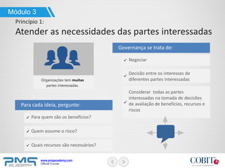 www.pmgacademy.com
Official Course
Negociar
Governança se trata de:
Decisão entre os interesses de
diferentes partes interessadas
Módulo 3
Princípio 1:
Atender as necessidades das partes interessadas
Para quem são os benefícios?
Para cada ideia, pergunte:
Quem assume o risco?
Quais recursos são necessários?
Organizações tem muitas
partes interessadas.
Considerar todas as partes
interessadas na tomada de decisões
de avaliação de benefícios, recursos e
riscos
 
