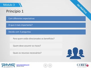www.pmgacademy.com
Official Course
Com diferentes expectativas
O que é mais importante?
Decida com 3 perguntas
Módulo 3
Princípio 1
Para quem estão direcionados os benefícios?
Quem deve assumir os riscos?
Quais os recursos necessários?
 