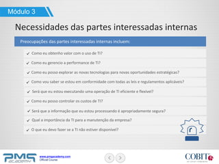 www.pmgacademy.com
Official Course
Preocupações das partes interessadas internas incluem:
Módulo 3
Necessidades das partes interessadas internas
Como eu obtenho valor com o uso de TI?
Como eu gerencio a performance de TI?
Como eu posso explorar as novas tecnologias para novas oportunidades estratégicas?
Como vou saber se estou em conformidade com todas as leis e regulamentos aplicáveis?
Será que eu estou executando uma operação de TI eficiente e flexível?
Como eu posso controlar os custos de TI?
Será que a informação que eu estou processando é apropriadamente segura?
Qual a importância da TI para a manutenção da empresa?
O que eu devo fazer se a TI não estiver disponível?
 
