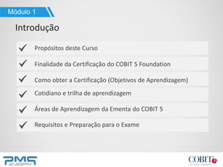 Propósitos deste Curso
Finalidade da Certificação do COBIT 5 Foundation
Como obter a Certificação (Objetivos de Aprendizagem)
Cotidiano e trilha de aprendizagem
Áreas de Aprendizagem da Ementa do COBIT 5
Requisitos e Preparação para o Exame
Módulo 1
Introdução
 