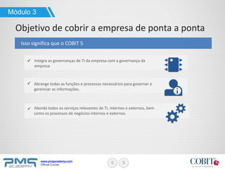 www.pmgacademy.com
Official Course
Integra as governanças de TI da empresa com a governança da
empresa
Isso significa que o COBIT 5
Módulo 3
Objetivo de cobrir a empresa de ponta a ponta
Abrange todas as funções e processos necessários para governar e
gerenciar as informações.
Aborda todos os serviços relevantes de TI, internos e externos, bem
como os processos de negócios internos e externos.
 
