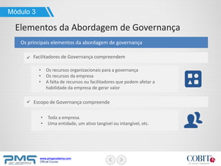 www.pmgacademy.com
Official Course
Os principais elementos da abordagem de governança
Facilitadores de Governança compreendem
Escopo de Governança compreende
• Os recursos organizacionais para a governança
• Os recursos da empresa
• A falta de recursos ou facilitadores que podem afetar a
habilidade da empresa de gerar valor
• Toda a empresa.
• Uma entidade, um ativo tangível ou intangível, etc.
Módulo 3
Elementos da Abordagem de Governança
 