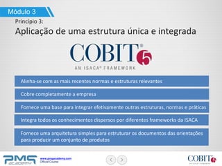 www.pmgacademy.com
Official Course
Alinha-se com as mais recentes normas e estruturas relevantes
Módulo 3
Princípio 3:
Aplicação de uma estrutura única e integrada
Cobre completamente a empresa
Fornece uma base para integrar efetivamente outras estruturas, normas e práticas
Integra todos os conhecimentos dispersos por diferentes frameworks da ISACA
Fornece uma arquitetura simples para estruturar os documentos das orientações
para produzir um conjunto de produtos
 