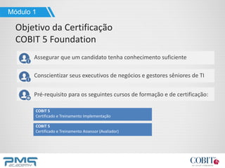 Assegurar que um candidato tenha conhecimento suficiente
Conscientizar seus executivos de negócios e gestores sêniores de TI
Pré-requisito para os seguintes cursos de formação e de certificação:
COBIT 5
Certificado e Treinamento Implementação
COBIT 5
Certificado e Treinamento Assessor (Avaliador)
Módulo 1
Objetivo da Certificação
COBIT 5 Foundation
 