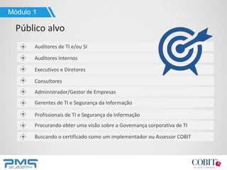 Auditores de TI e/ou SI
Auditores Internos
Executivos e Diretores
Consultores
Profissionais de TI e Segurança da Informação
Gerentes de TI e Segurança da Informação
Procurando obter uma visão sobre a Governança corporativa de TI
Buscando o certificado como um implementador ou Assessor COBIT
Administrador/Gestor de Empresas
Módulo 1
Público alvo
 