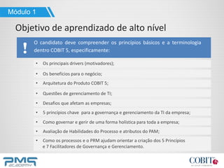 O candidato deve compreender os princípios básicos e a terminologia
dentro COBIT 5, especificamente:
• Os principais drivers (motivadores);
• Os benefícios para o negócio;
• Arquitetura do Produto COBIT 5;
• Questões de gerenciamento de TI;
• Desafios que afetam as empresas;
• 5 princípios chave para a governança e gerenciamento da TI da empresa;
• Como governar e gerir de uma forma holística para toda a empresa;
• Avaliação de Habilidades do Processo e atributos do PAM;
• Como os processos e o PRM ajudam orientar a criação dos 5 Princípios
e 7 Facilitadores de Governança e Gerenciamento.
Módulo 1
Objetivo de aprendizado de alto nível
 