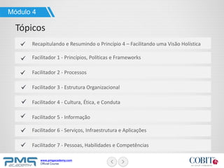 www.pmgacademy.com
Official Course
Módulo 4
Tópicos
Recapitulando e Resumindo o Princípio 4 – Facilitando uma Visão Holística
Facilitador 1 - Princípios, Políticas e Frameworks
Facilitador 2 - Processos
Facilitador 3 - Estrutura Organizacional
Facilitador 4 - Cultura, Ética, e Conduta
Facilitador 5 - Informação
Facilitador 6 - Serviços, Infraestrutura e Aplicações
Facilitador 7 - Pessoas, Habilidades e Competências
 