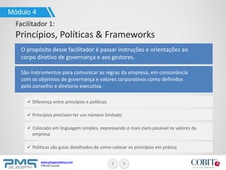 www.pmgacademy.com
Official Course
Módulo 4
Facilitador 1:
Princípios, Políticas & Frameworks
O propósito desse facilitador é passar instruções e orientações ao
corpo diretivo de governança e aos gestores.
Diferença entre princípios e políticas
Princípios precisam ter um número limitado
Colocado em linguagem simples, expressando o mais claro possível os valores da
empresa
Políticas são guias detalhados de como colocar os princípios em prática
São instrumentos para comunicar as regras da empresa, em consonância
com os objetivos de governança e valores corporativos como definidos
pelo conselho e diretoria executiva.
 