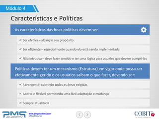 www.pmgacademy.com
Official Course
Módulo 4
As características das boas políticas devem ser
Características e Políticas
Políticas devem ter um mecanismo (Estrutura) em vigor onde possa ser
efetivamente gerido e os usuários saibam o que fazer, devendo ser:
Ser efetiva – alcançar seu propósito
Ser eficiente – especialmente quando ela está sendo implementada
Não intrusiva – deve fazer sentido e ter uma lógica para aqueles que devem cumpri-las
Abrangente, cobrindo todas as áreas exigidas
Aberta e flexível permitindo uma fácil adaptação e mudança
Sempre atualizada
 