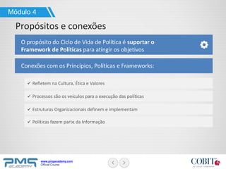 www.pmgacademy.com
Official Course
Módulo 4
Propósitos e conexões
O propósito do Ciclo de Vida de Política é suportar o
Framework de Políticas para atingir os objetivos
Refletem na Cultura, Ética e Valores
Processos são os veículos para a execução das políticas
Estruturas Organizacionais definem e implementam
Conexões com os Princípios, Políticas e Frameworks:
Políticas fazem parte da Informação
 