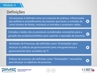 www.pmgacademy.com
Official Course
Módulo 4
Definições
Um processo é definido como um conjunto de práticas, influenciadas
por políticas e procedimentos da empresa que levam a entradas de
certo número de fontes, manipula as entradas e produzem saídas.
Práticas de processo são definidas como “Orientações" necessárias
para alcançar os objetivos do processo.
Atividades de Processos são definidas como ‘Orientações’ para
alcançar as práticas de gerenciamento para uma governança e
gerenciamento bem sucedidos da TI.
Entradas e Saídas são os processos considerados necessários para a
geração dos produtos/artefatos para suportar a operação de processo.
 