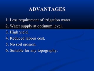 ADVANTAGESADVANTAGES
1. Less requirement of irrigation water.1. Less requirement of irrigation water.
2. Water supply at optimum level.2. Water supply at optimum level.
3. High yield.3. High yield.
4. Reduced labour cost.4. Reduced labour cost.
5. No soil erosion.5. No soil erosion.
6. Suitable for any topography.6. Suitable for any topography.
 