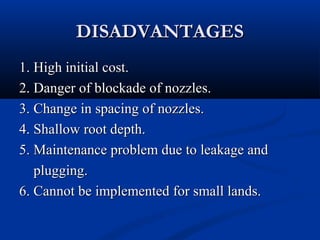DISADVANTAGESDISADVANTAGES
1. High initial cost.1. High initial cost.
2. Danger of blockade of nozzles.2. Danger of blockade of nozzles.
3. Change in spacing of nozzles.3. Change in spacing of nozzles.
4. Shallow root depth.4. Shallow root depth.
5. Maintenance problem due to leakage and5. Maintenance problem due to leakage and
plugging.plugging.
6. Cannot be implemented for small lands.6. Cannot be implemented for small lands.
 